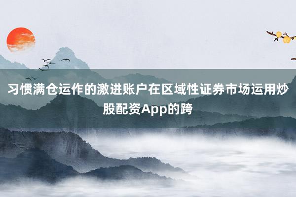 习惯满仓运作的激进账户在区域性证券市场运用炒股配资App的跨