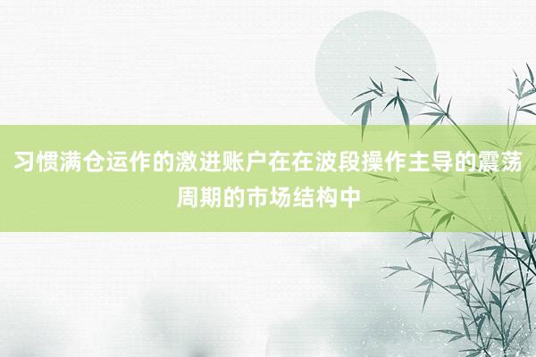 习惯满仓运作的激进账户在在波段操作主导的震荡周期的市场结构中