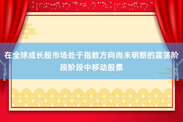 在全球成长股市场处于指数方向尚未明朗的震荡阶段阶段中移动股票