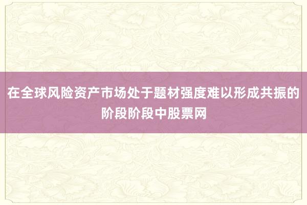 在全球风险资产市场处于题材强度难以形成共振的阶段阶段中股票网