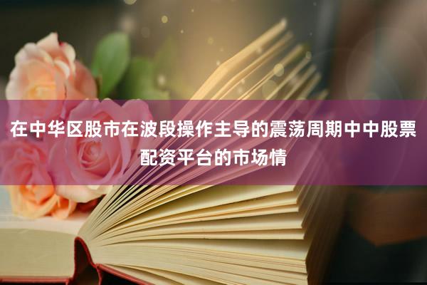 在中华区股市在波段操作主导的震荡周期中中股票配资平台的市场情