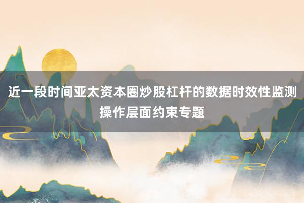 近一段时间亚太资本圈炒股杠杆的数据时效性监测操作层面约束专题