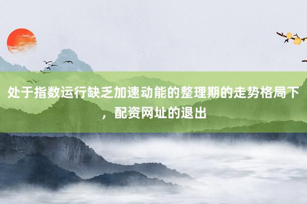 处于指数运行缺乏加速动能的整理期的走势格局下，配资网址的退出