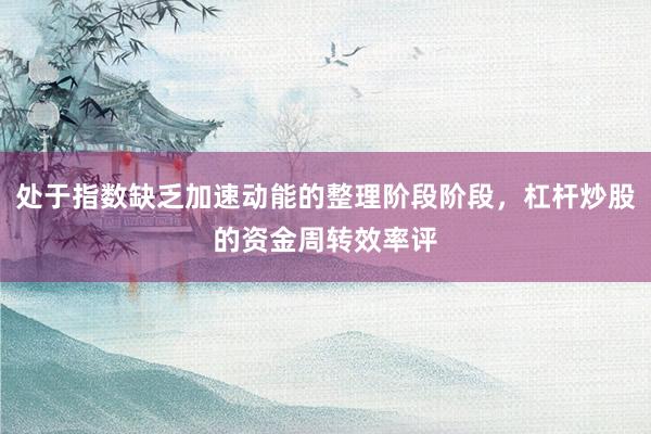 处于指数缺乏加速动能的整理阶段阶段，杠杆炒股的资金周转效率评