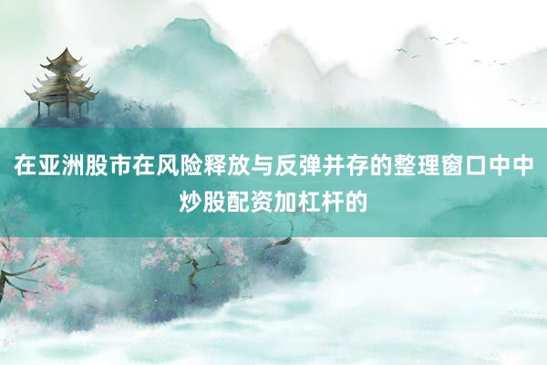在亚洲股市在风险释放与反弹并存的整理窗口中中炒股配资加杠杆的