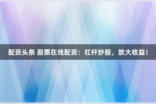 配资头条 股票在线配资：杠杆炒股，放大收益！
