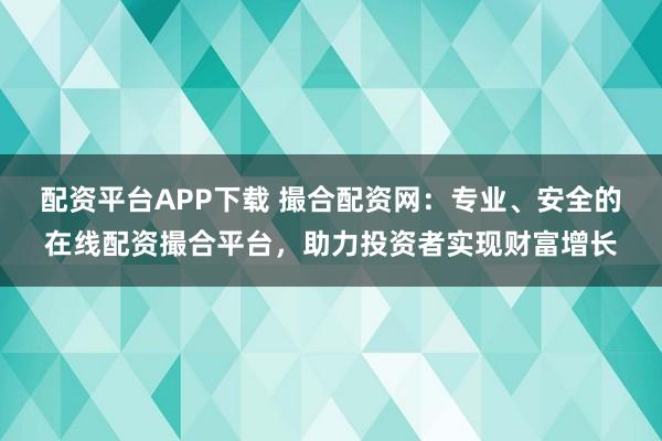 配资平台APP下载 撮合配资网：专业、安全的在线配资撮合平台，助力投资者实现财富增长