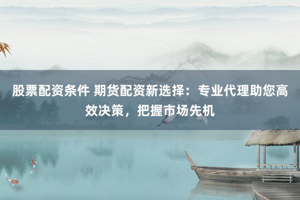 股票配资条件 期货配资新选择：专业代理助您高效决策，把握市场先机
