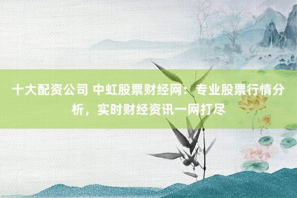 十大配资公司 中虹股票财经网：专业股票行情分析，实时财经资讯一网打尽
