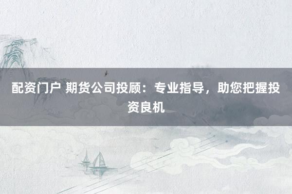 配资门户 期货公司投顾：专业指导，助您把握投资良机