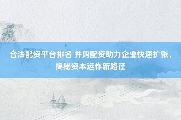合法配资平台排名 并购配资助力企业快速扩张，揭秘资本运作新路径