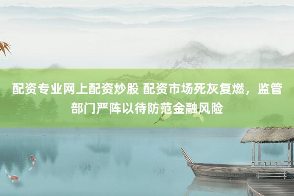 配资专业网上配资炒股 配资市场死灰复燃，监管部门严阵以待防范金融风险