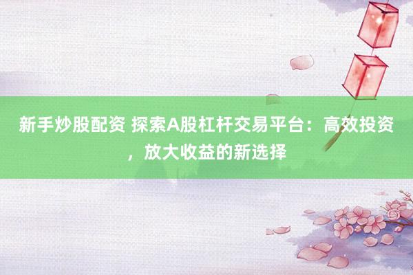 新手炒股配资 探索A股杠杆交易平台：高效投资，放大收益的新选择