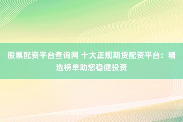 股票配资平台查询网 十大正规期货配资平台：精选榜单助您稳健投资