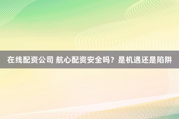 在线配资公司 航心配资安全吗？是机遇还是陷阱