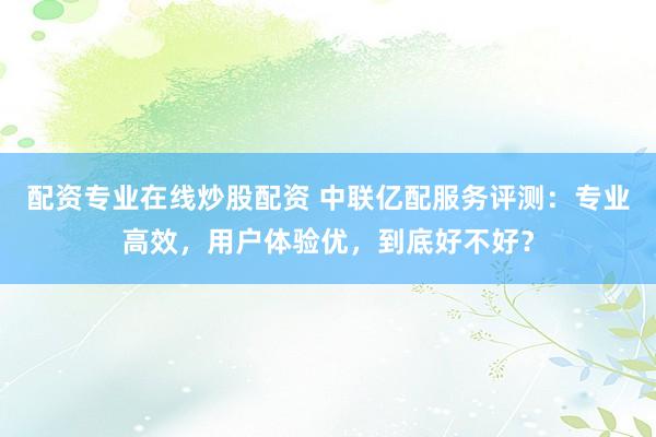 配资专业在线炒股配资 中联亿配服务评测：专业高效，用户体验优，到底好不好？