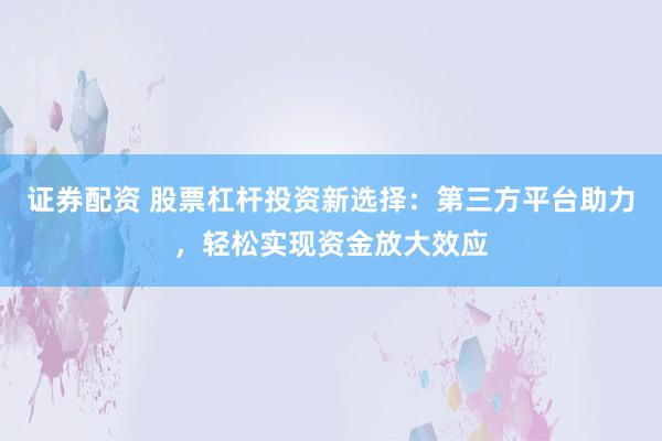 证券配资 股票杠杆投资新选择：第三方平台助力，轻松实现资金放大效应