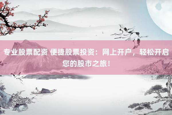 专业股票配资 便捷股票投资：网上开户，轻松开启您的股市之旅！