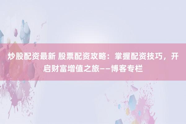 炒股配资最新 股票配资攻略：掌握配资技巧，开启财富增值之旅——博客专栏