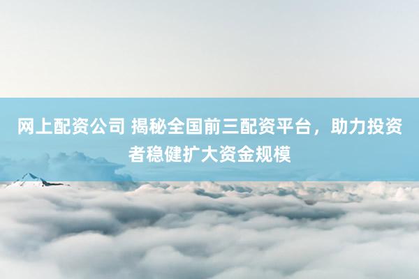 网上配资公司 揭秘全国前三配资平台，助力投资者稳健扩大资金规模