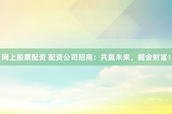 网上股票配资 配资公司招商：共赢未来，掘金财富！