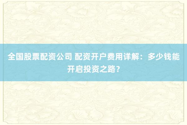 全国股票配资公司 配资开户费用详解：多少钱能开启投资之路？