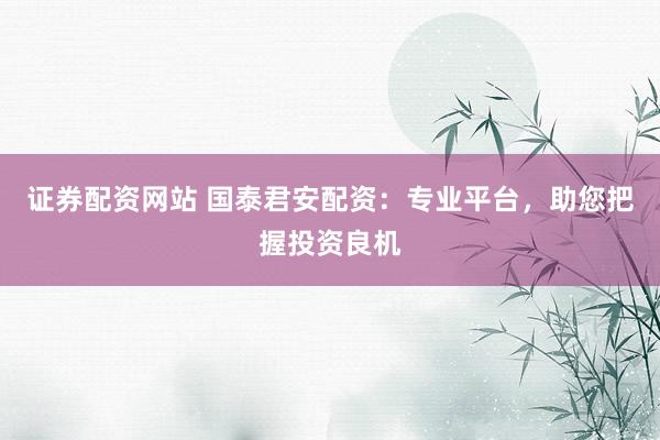 证券配资网站 国泰君安配资：专业平台，助您把握投资良机