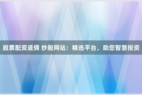 股票配资返佣 炒股网站：精选平台，助您智慧投资