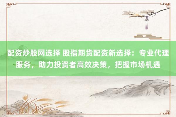 配资炒股网选择 股指期货配资新选择：专业代理服务，助力投资者高效决策，把握市场机遇