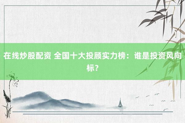 在线炒股配资 全国十大投顾实力榜：谁是投资风向标？