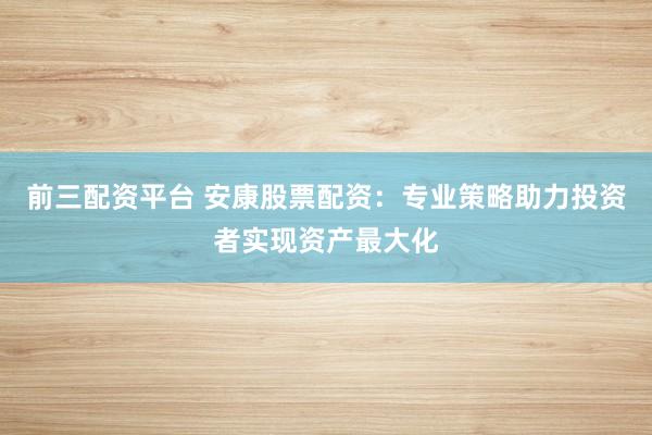 前三配资平台 安康股票配资：专业策略助力投资者实现资产最大化
