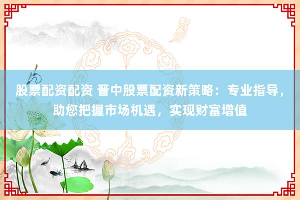 股票配资配资 晋中股票配资新策略：专业指导，助您把握市场机遇，实现财富增值
