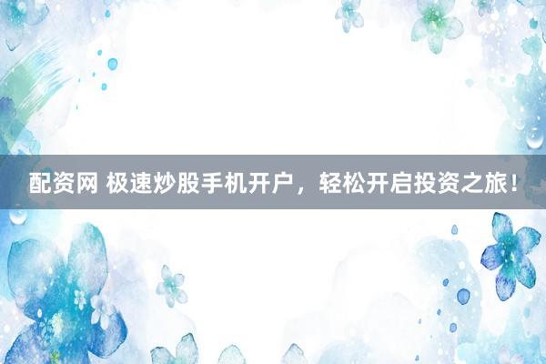 配资网 极速炒股手机开户，轻松开启投资之旅！