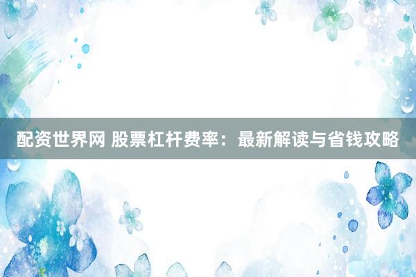 配资世界网 股票杠杆费率：最新解读与省钱攻略