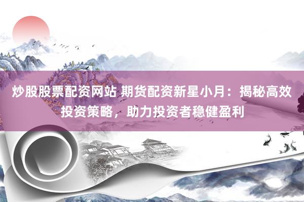 炒股股票配资网站 期货配资新星小月：揭秘高效投资策略，助力投资者稳健盈利