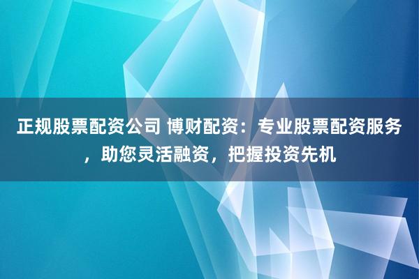 正规股票配资公司 博财配资：专业股票配资服务，助您灵活融资，把握投资先机