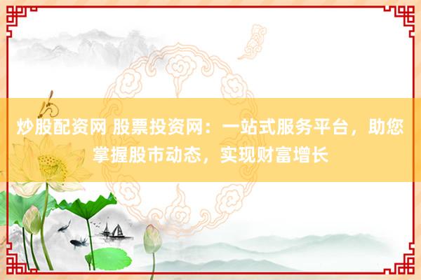 炒股配资网 股票投资网：一站式服务平台，助您掌握股市动态，实现财富增长