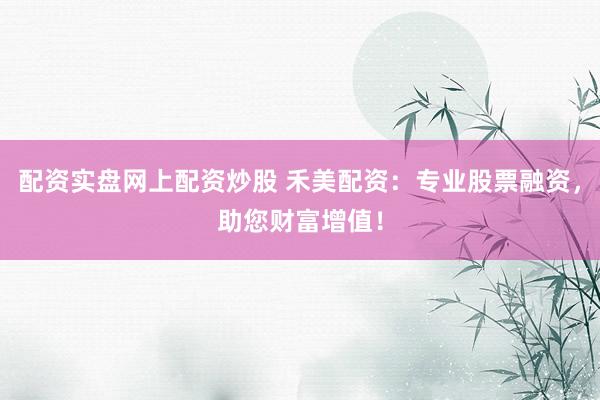 配资实盘网上配资炒股 禾美配资：专业股票融资，助您财富增值！