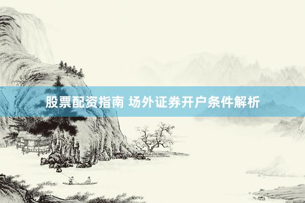 股票配资指南 场外证券开户条件解析