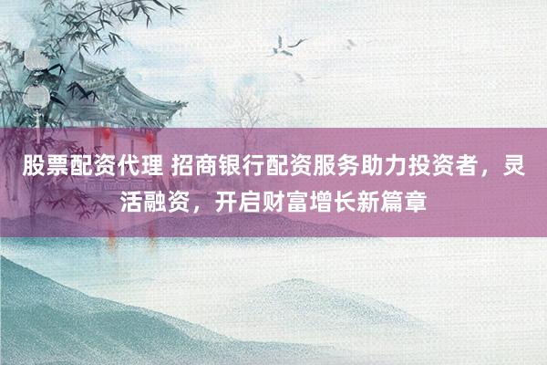 股票配资代理 招商银行配资服务助力投资者，灵活融资，开启财富增长新篇章