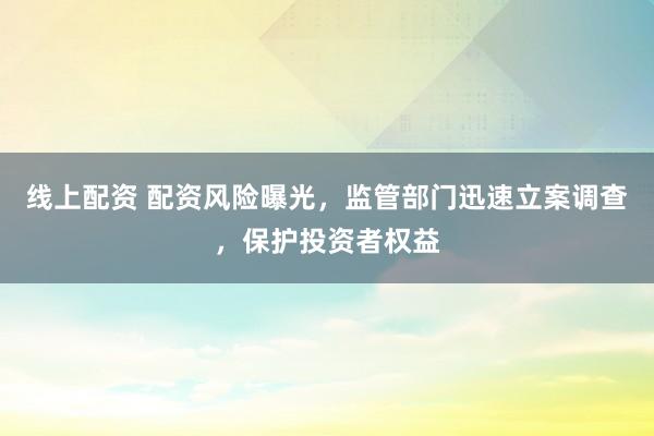 线上配资 配资风险曝光，监管部门迅速立案调查，保护投资者权益