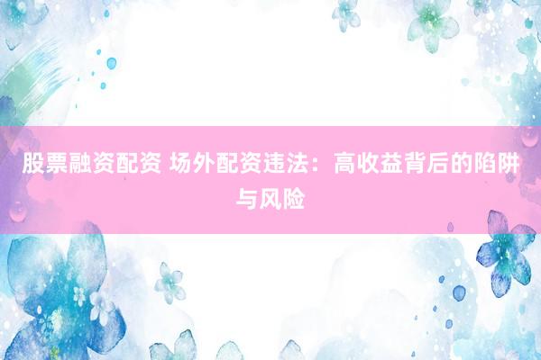 股票融资配资 场外配资违法：高收益背后的陷阱与风险
