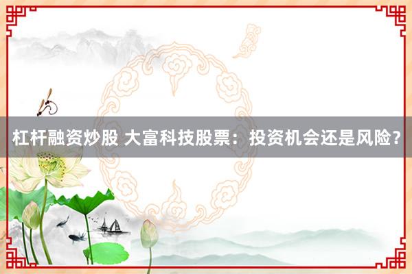 杠杆融资炒股 大富科技股票：投资机会还是风险？