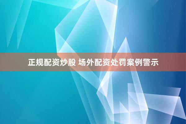 正规配资炒股 场外配资处罚案例警示
