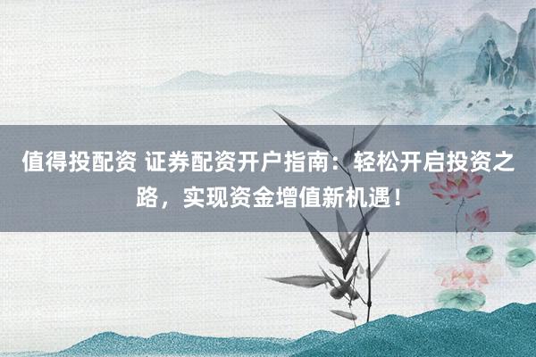值得投配资 证券配资开户指南：轻松开启投资之路，实现资金增值新机遇！