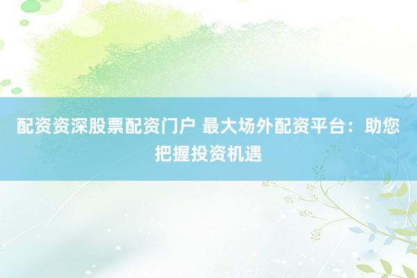 配资资深股票配资门户 最大场外配资平台：助您把握投资机遇