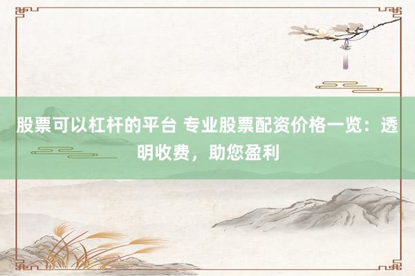 股票可以杠杆的平台 专业股票配资价格一览：透明收费，助您盈利