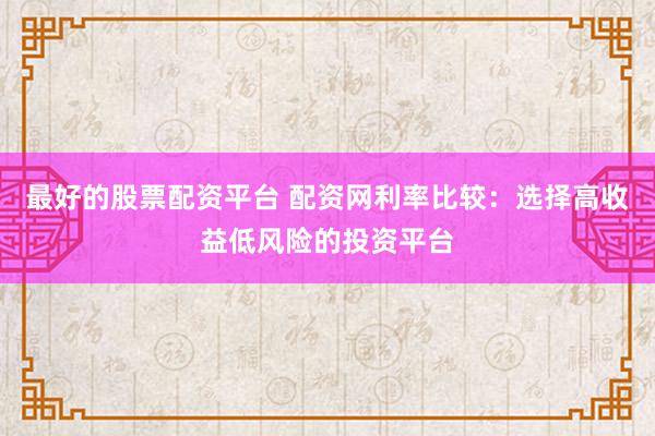 最好的股票配资平台 配资网利率比较：选择高收益低风险的投资平台
