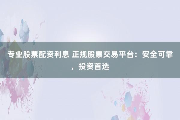 专业股票配资利息 正规股票交易平台：安全可靠，投资首选