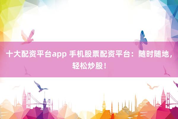 十大配资平台app 手机股票配资平台：随时随地，轻松炒股！